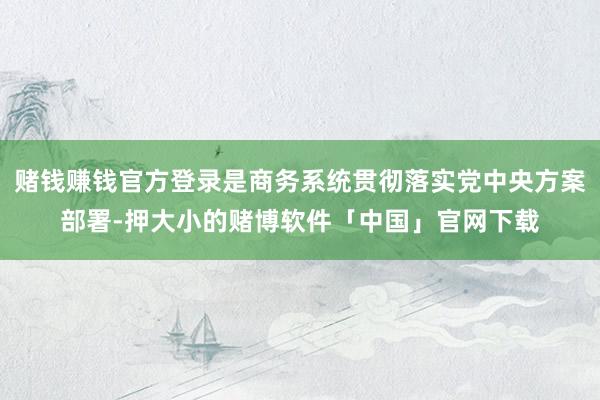 赌钱赚钱官方登录是商务系统贯彻落实党中央方案部署-押大小的赌博软件「中国」官网下载