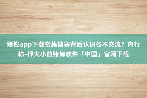 赌钱app下载密集搪塞背后认识各不交流?内行称-押大小的赌博软件「中国」官网下载