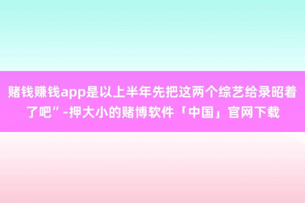赌钱赚钱app是以上半年先把这两个综艺给录昭着了吧”-押大小的赌博软件「中国」官网下载