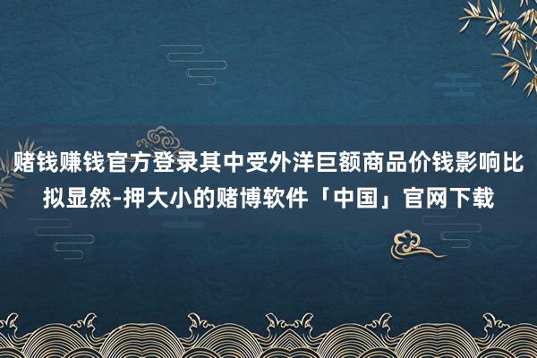 赌钱赚钱官方登录其中受外洋巨额商品价钱影响比拟显然-押大小的赌博软件「中国」官网下载