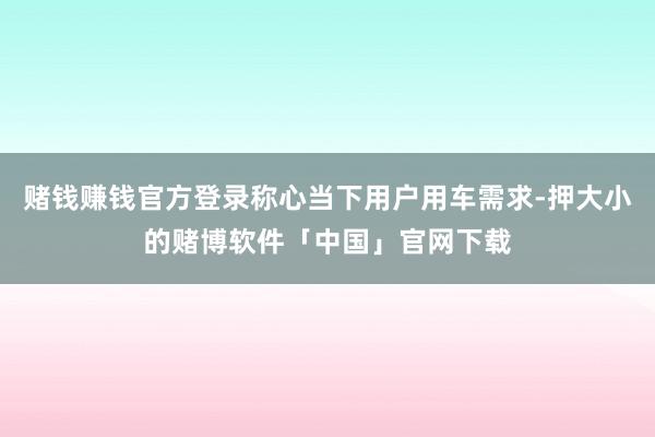 赌钱赚钱官方登录称心当下用户用车需求-押大小的赌博软件「中国」官网下载