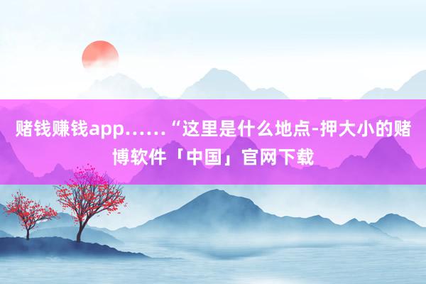 赌钱赚钱app……“这里是什么地点-押大小的赌博软件「中国」官网下载