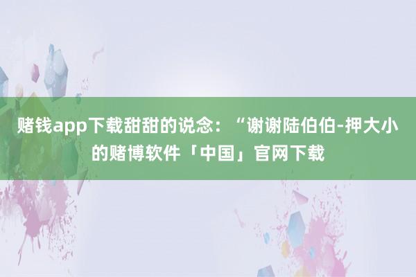 赌钱app下载甜甜的说念：“谢谢陆伯伯-押大小的赌博软件「中国」官网下载