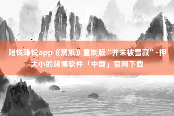 赌钱赚钱app《黑旗》重制版“并未被雪藏”-押大小的赌博软件「中国」官网下载