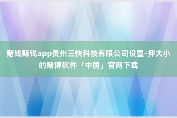 赌钱赚钱app贵州三快科技有限公司设置-押大小的赌博软件「中国」官网下载