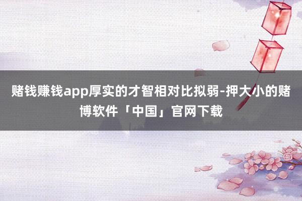 赌钱赚钱app厚实的才智相对比拟弱-押大小的赌博软件「中国」官网下载