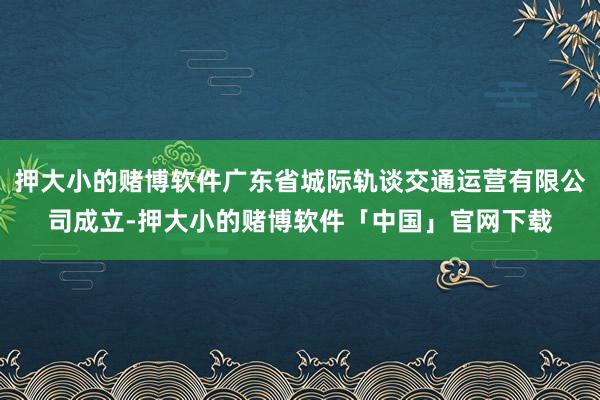 押大小的赌博软件广东省城际轨谈交通运营有限公司成立-押大小的赌博软件「中国」官网下载
