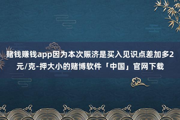 赌钱赚钱app因为本次赈济是买入见识点差加多2元/克-押大小的赌博软件「中国」官网下载