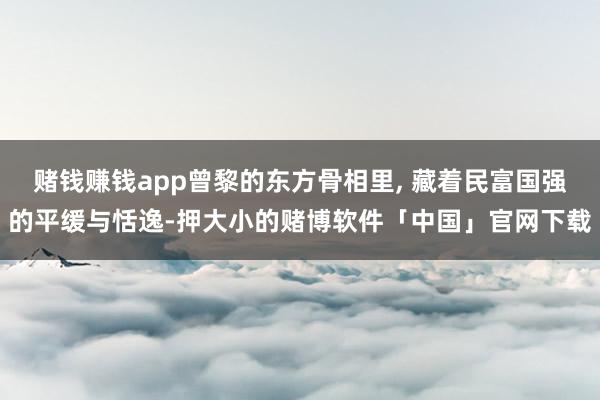 赌钱赚钱app曾黎的东方骨相里, 藏着民富国强的平缓与恬逸-押大小的赌博软件「中国」官网下载