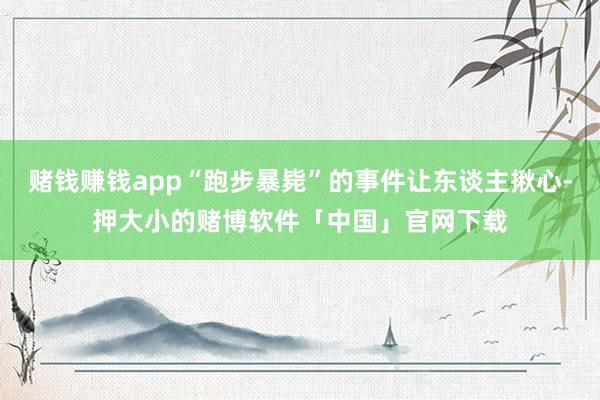 赌钱赚钱app“跑步暴毙”的事件让东谈主揪心-押大小的赌博软件「中国」官网下载