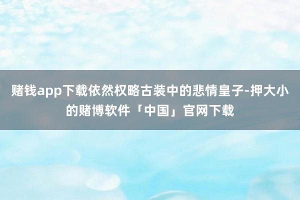 赌钱app下载依然权略古装中的悲情皇子-押大小的赌博软件「中国」官网下载