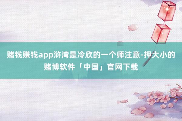 赌钱赚钱app浒湾是冷欣的一个师注意-押大小的赌博软件「中国」官网下载