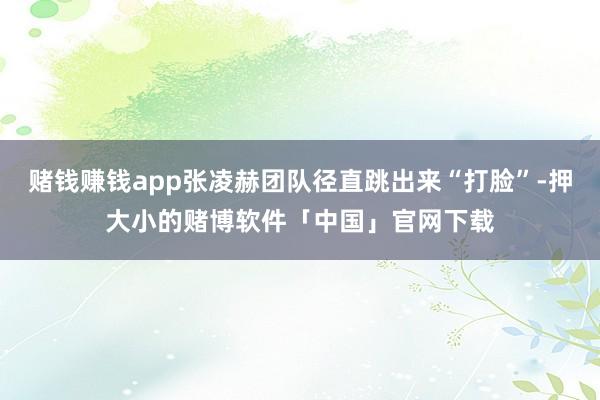 赌钱赚钱app张凌赫团队径直跳出来“打脸”-押大小的赌博软件「中国」官网下载