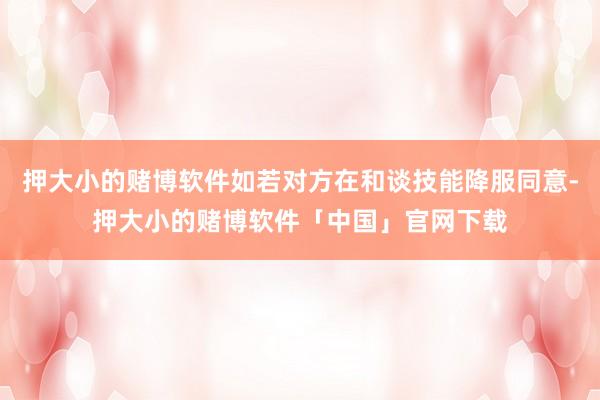 押大小的赌博软件如若对方在和谈技能降服同意-押大小的赌博软件「中国」官网下载