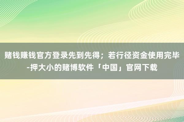 赌钱赚钱官方登录先到先得；若行径资金使用完毕-押大小的赌博软件「中国」官网下载