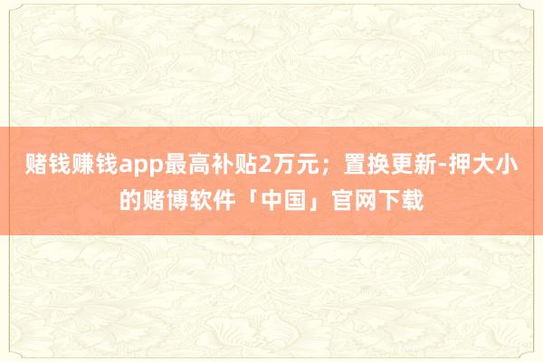 赌钱赚钱app最高补贴2万元；置换更新-押大小的赌博软件「中国」官网下载
