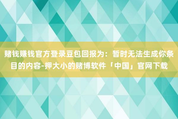 赌钱赚钱官方登录豆包回报为：暂时无法生成你条目的内容-押大小的赌博软件「中国」官网下载