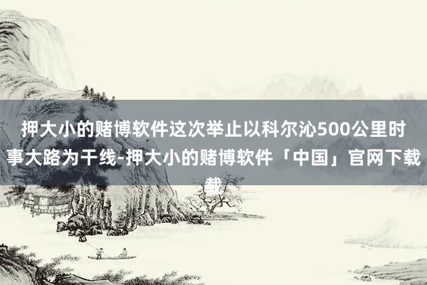 押大小的赌博软件这次举止以科尔沁500公里时事大路为干线-押大小的赌博软件「中国」官网下载