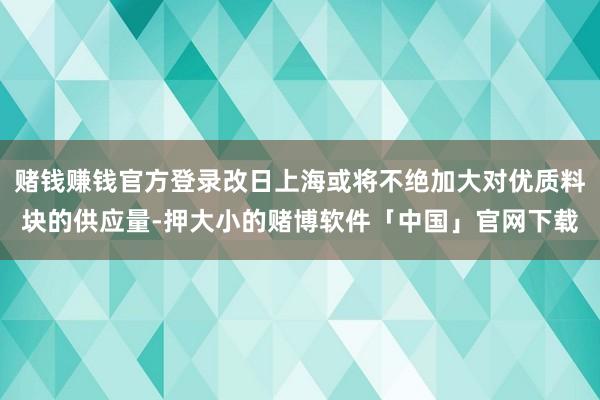 赌钱赚钱官方登录改日上海或将不绝加大对优质料块的供应量-押大小的赌博软件「中国」官网下载