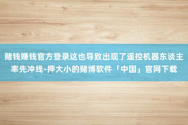 赌钱赚钱官方登录这也导致出现了遥控机器东谈主率先冲线-押大小的赌博软件「中国」官网下载