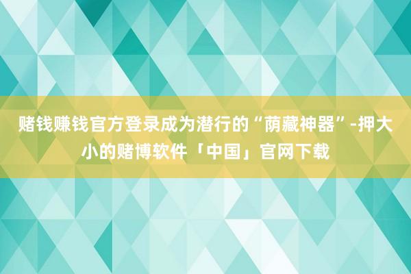 赌钱赚钱官方登录成为潜行的“荫藏神器”-押大小的赌博软件「中国」官网下载