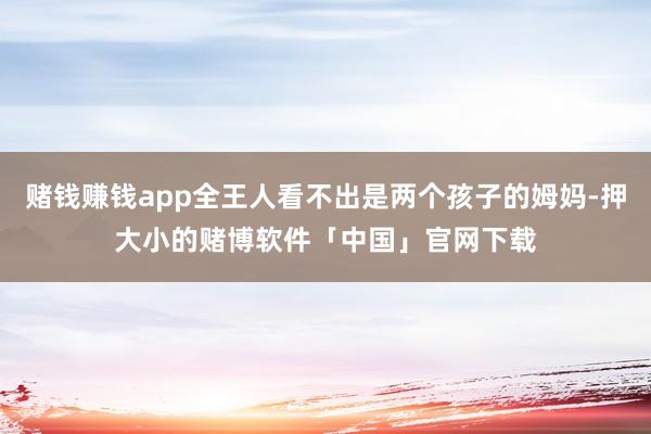 赌钱赚钱app全王人看不出是两个孩子的姆妈-押大小的赌博软件「中国」官网下载