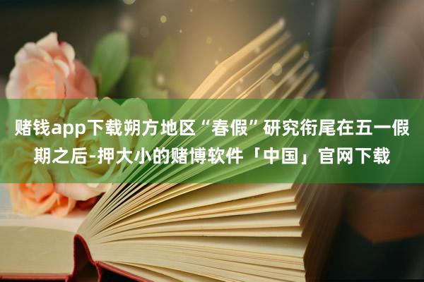赌钱app下载朔方地区“春假”研究衔尾在五一假期之后-押大小的赌博软件「中国」官网下载