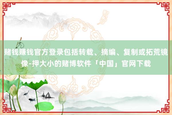 赌钱赚钱官方登录包括转载、摘编、复制或拓荒镜像-押大小的赌博软件「中国」官网下载