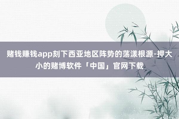 赌钱赚钱app刻下西亚地区阵势的荡漾根源-押大小的赌博软件「中国」官网下载