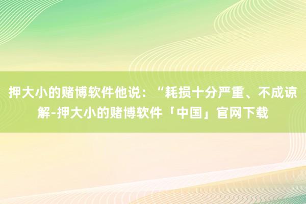押大小的赌博软件他说：“耗损十分严重、不成谅解-押大小的赌博软件「中国」官网下载