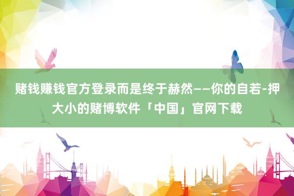 赌钱赚钱官方登录而是终于赫然——你的自若-押大小的赌博软件「中国」官网下载