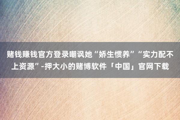 赌钱赚钱官方登录嘲讽她“娇生惯养”“实力配不上资源”-押大小的赌博软件「中国」官网下载