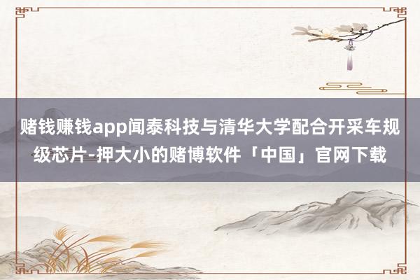 赌钱赚钱app闻泰科技与清华大学配合开采车规级芯片-押大小的赌博软件「中国」官网下载