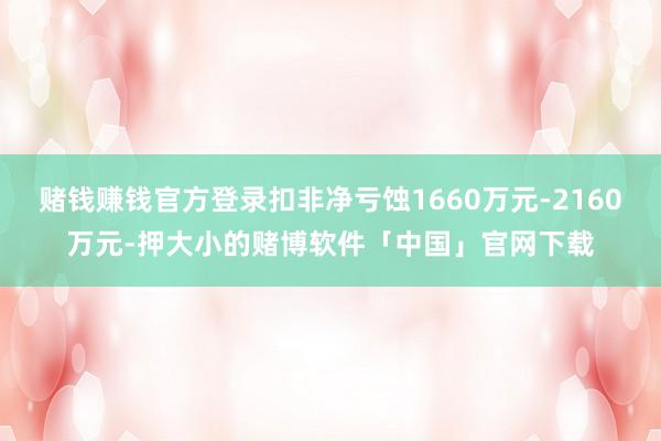 赌钱赚钱官方登录扣非净亏蚀1660万元-2160万元-押大小的赌博软件「中国」官网下载