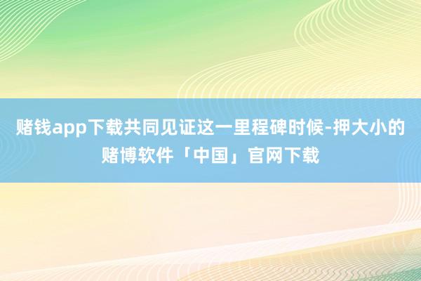 赌钱app下载共同见证这一里程碑时候-押大小的赌博软件「中国」官网下载