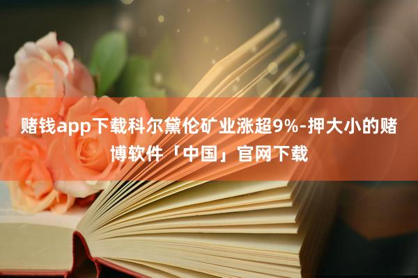 赌钱app下载科尔黛伦矿业涨超9%-押大小的赌博软件「中国」官网下载
