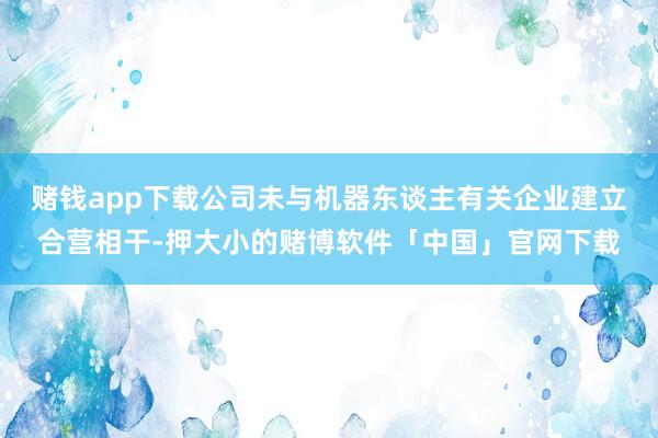 赌钱app下载公司未与机器东谈主有关企业建立合营相干-押大小的赌博软件「中国」官网下载