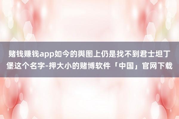 赌钱赚钱app如今的舆图上仍是找不到君士坦丁堡这个名字-押大小的赌博软件「中国」官网下载