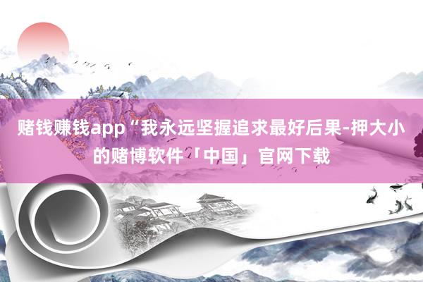 赌钱赚钱app“我永远坚握追求最好后果-押大小的赌博软件「中国」官网下载