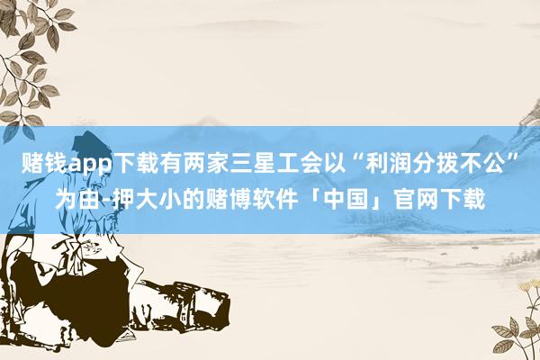 赌钱app下载有两家三星工会以“利润分拨不公”为由-押大小的赌博软件「中国」官网下载