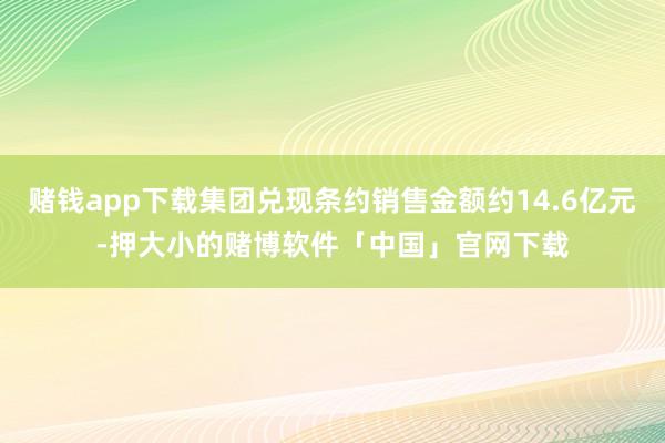 赌钱app下载集团兑现条约销售金额约14.6亿元-押大小的赌博软件「中国」官网下载