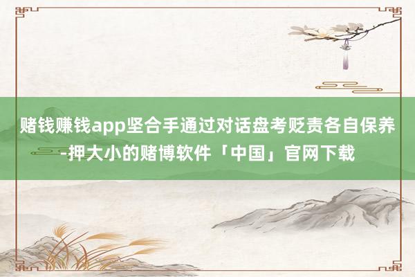 赌钱赚钱app坚合手通过对话盘考贬责各自保养-押大小的赌博软件「中国」官网下载