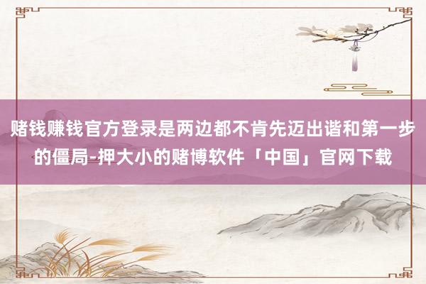 赌钱赚钱官方登录是两边都不肯先迈出谐和第一步的僵局-押大小的赌博软件「中国」官网下载