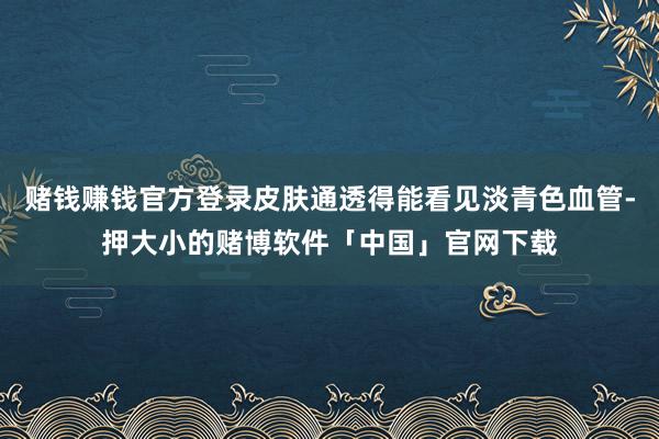 赌钱赚钱官方登录皮肤通透得能看见淡青色血管-押大小的赌博软件「中国」官网下载