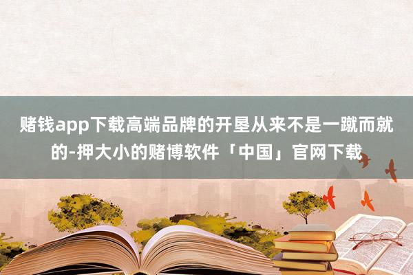 赌钱app下载高端品牌的开垦从来不是一蹴而就的-押大小的赌博软件「中国」官网下载