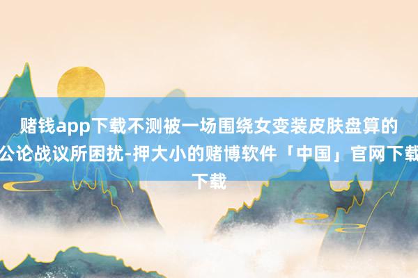 赌钱app下载不测被一场围绕女变装皮肤盘算的公论战议所困扰-押大小的赌博软件「中国」官网下载