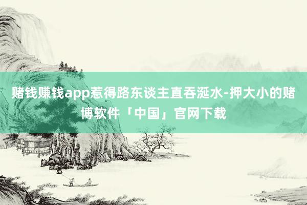 赌钱赚钱app惹得路东谈主直吞涎水-押大小的赌博软件「中国」官网下载