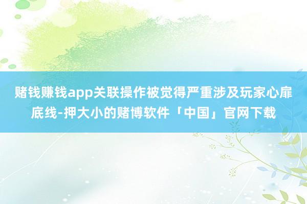 赌钱赚钱app关联操作被觉得严重涉及玩家心扉底线-押大小的赌博软件「中国」官网下载