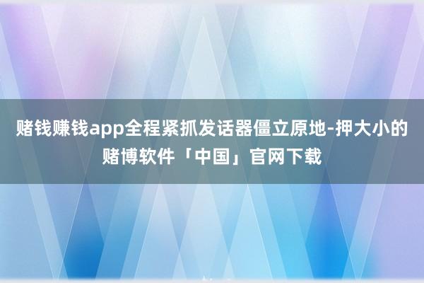 赌钱赚钱app全程紧抓发话器僵立原地-押大小的赌博软件「中国」官网下载