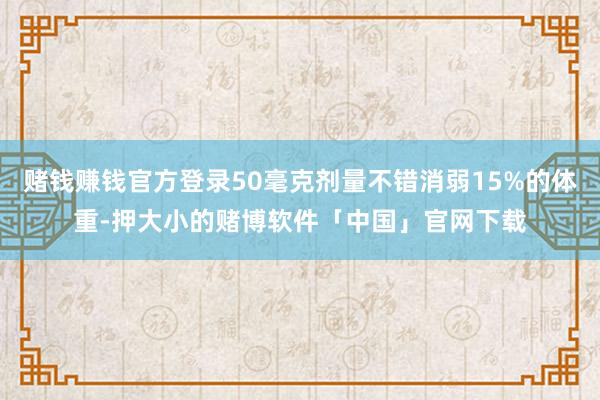 赌钱赚钱官方登录50毫克剂量不错消弱15%的体重-押大小的赌博软件「中国」官网下载